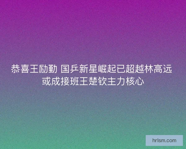 恭喜王励勤 国乒新星崛起已超越林高远 或成接班王楚钦主力核心