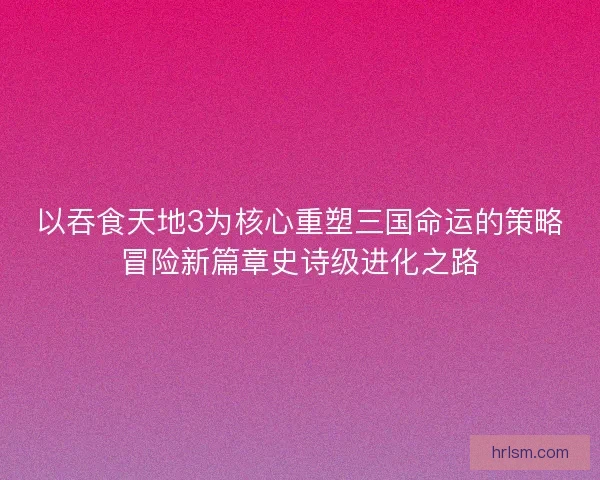 以吞食天地3为核心重塑三国命运的策略冒险新篇章史诗级进化之路