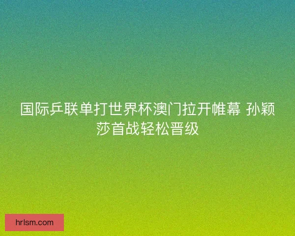 国际乒联单打世界杯澳门拉开帷幕 孙颖莎首战轻松晋级