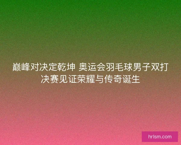 巅峰对决定乾坤 奥运会羽毛球男子双打决赛见证荣耀与传奇诞生