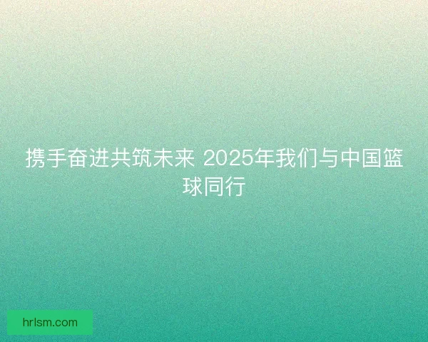 携手奋进共筑未来 2025年我们与中国篮球同行