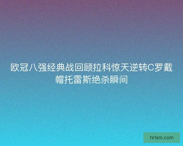 欧冠八强经典战回顾拉科惊天逆转C罗戴帽托雷斯绝杀瞬间