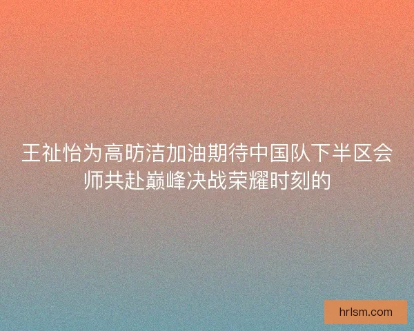 王祉怡为高昉洁加油期待中国队下半区会师共赴巅峰决战荣耀时刻的