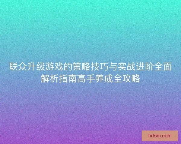 联众升级游戏的策略技巧与实战进阶全面解析指南高手养成全攻略