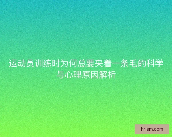 运动员训练时为何总要夹着一条毛的科学与心理原因解析