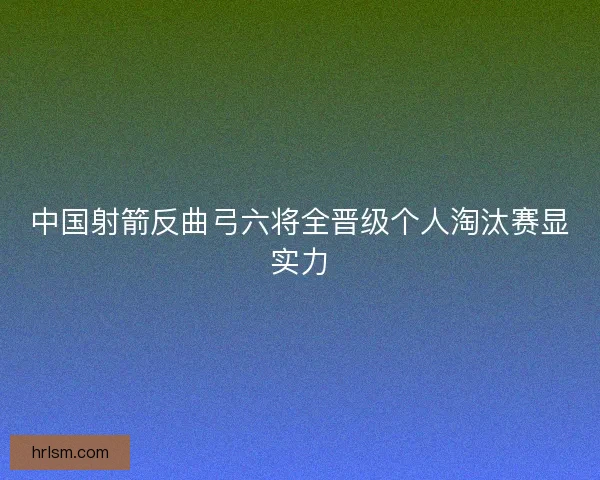 中国射箭反曲弓六将全晋级个人淘汰赛显实力