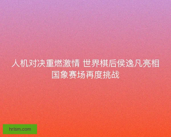 人机对决重燃激情 世界棋后侯逸凡亮相国象赛场再度挑战