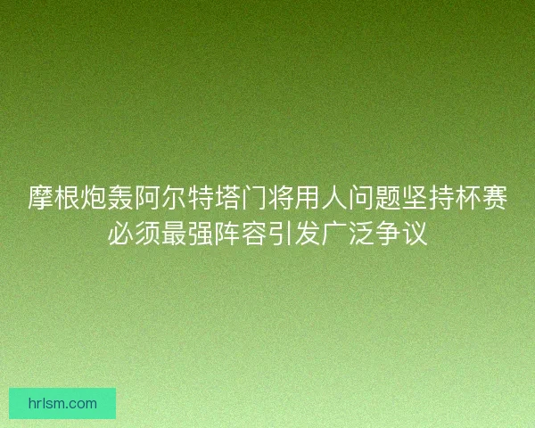 摩根炮轰阿尔特塔门将用人问题坚持杯赛必须最强阵容引发广泛争议