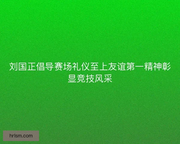刘国正倡导赛场礼仪至上友谊第一精神彰显竞技风采