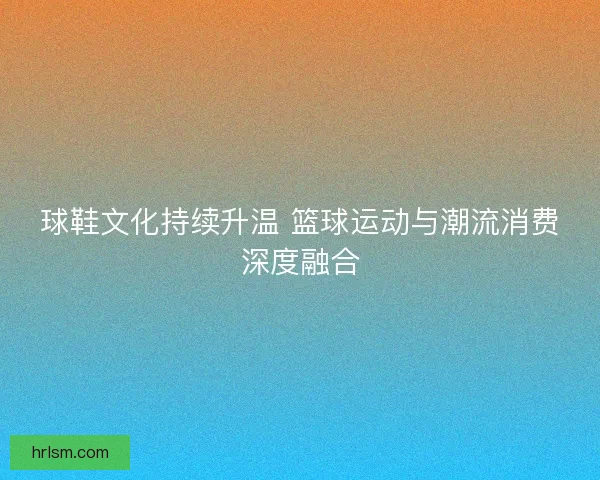 球鞋文化持续升温 篮球运动与潮流消费深度融合