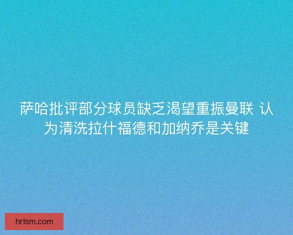 萨哈批评部分球员缺乏渴望重振曼联 认为清洗拉什福德和加纳乔是关键