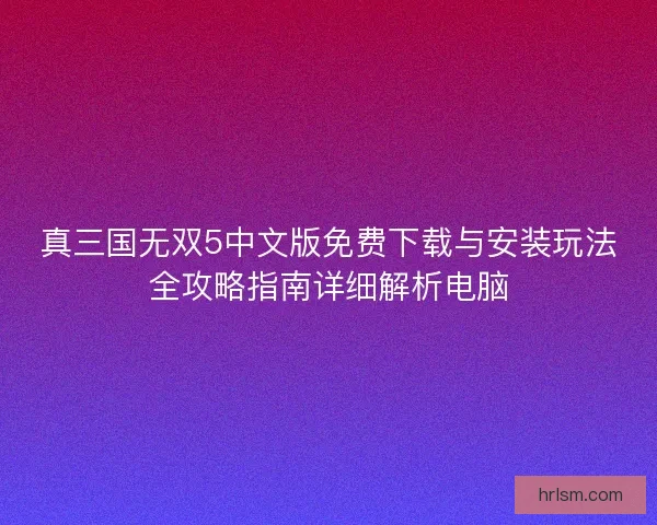 真三国无双5中文版免费下载与安装玩法全攻略指南详细解析电脑