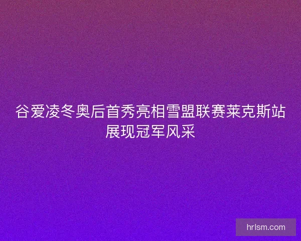 谷爱凌冬奥后首秀亮相雪盟联赛莱克斯站展现冠军风采
