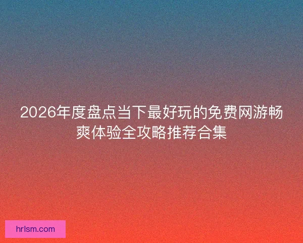 2026年度盘点当下最好玩的免费网游畅爽体验全攻略推荐合集