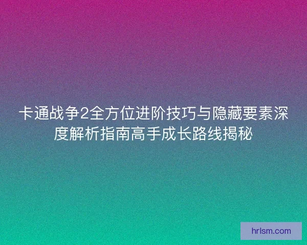 卡通战争2全方位进阶技巧与隐藏要素深度解析指南高手成长路线揭秘