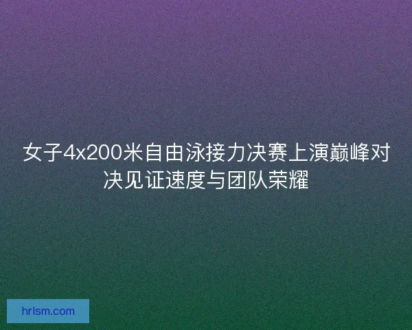女子4x200米自由泳接力决赛上演巅峰对决见证速度与团队荣耀