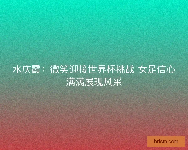 水庆霞：微笑迎接世界杯挑战 女足信心满满展现风采