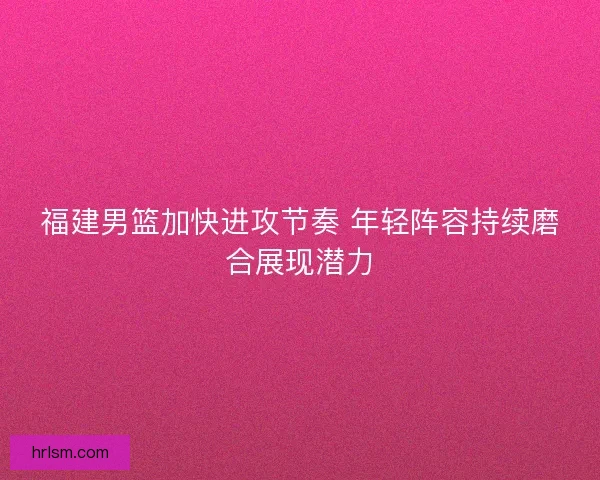 福建男篮加快进攻节奏 年轻阵容持续磨合展现潜力