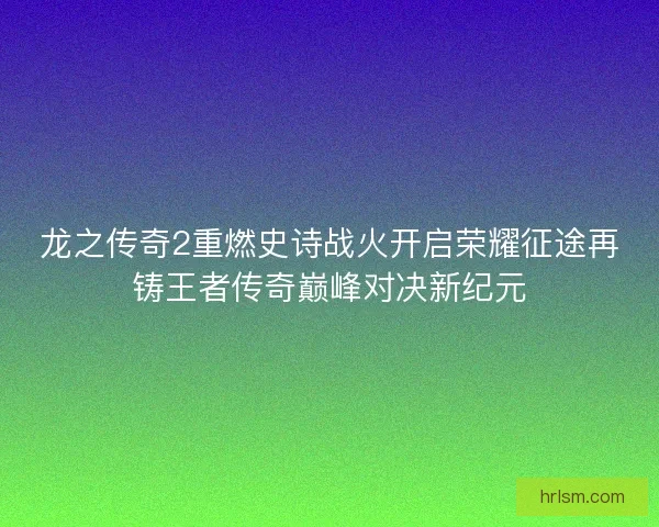 龙之传奇2重燃史诗战火开启荣耀征途再铸王者传奇巅峰对决新纪元
