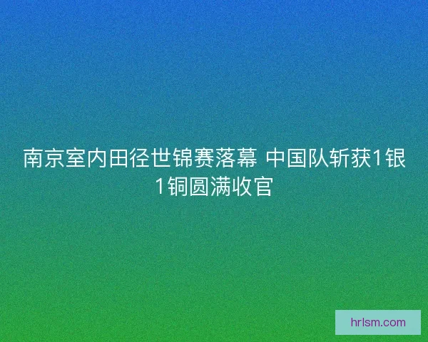 南京室内田径世锦赛落幕 中国队斩获1银1铜圆满收官