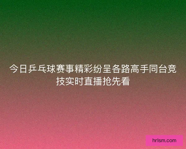 今日乒乓球赛事精彩纷呈各路高手同台竞技实时直播抢先看