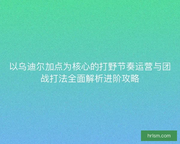 以乌迪尔加点为核心的打野节奏运营与团战打法全面解析进阶攻略