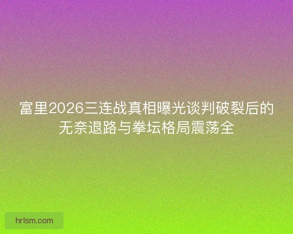 富里2026三连战真相曝光谈判破裂后的无奈退路与拳坛格局震荡全