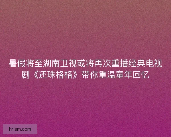 暑假将至湖南卫视或将再次重播经典电视剧《还珠格格》带你重温童年回忆
