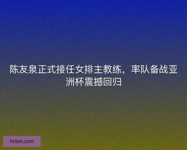 陈友泉正式接任女排主教练，率队备战亚洲杯震撼回归