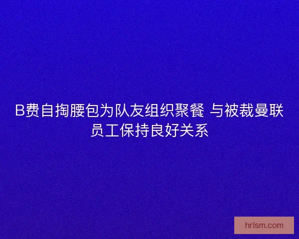 B费自掏腰包为队友组织聚餐 与被裁曼联员工保持良好关系