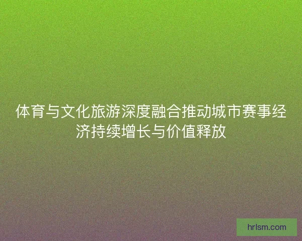 体育与文化旅游深度融合推动城市赛事经济持续增长与价值释放
