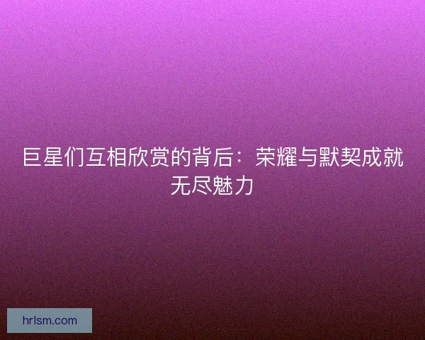 巨星们互相欣赏的背后：荣耀与默契成就无尽魅力