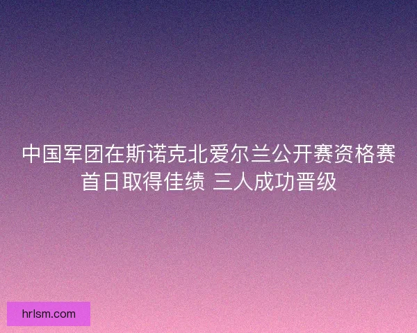 中国军团在斯诺克北爱尔兰公开赛资格赛首日取得佳绩 三人成功晋级
