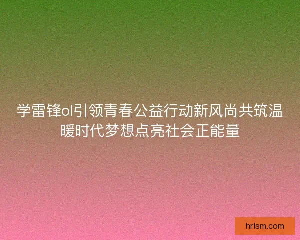 学雷锋ol引领青春公益行动新风尚共筑温暖时代梦想点亮社会正能量