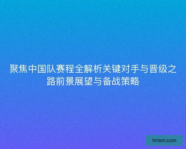 聚焦中国队赛程全解析关键对手与晋级之路前景展望与备战策略